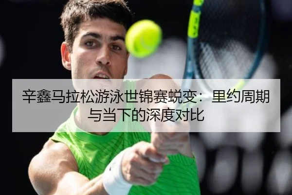 辛鑫马拉松游泳世锦赛蜕变：里约周期与当下的深度对比