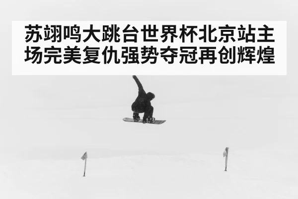 苏翊鸣大跳台世界杯北京站主场完美复仇强势夺冠再创辉煌