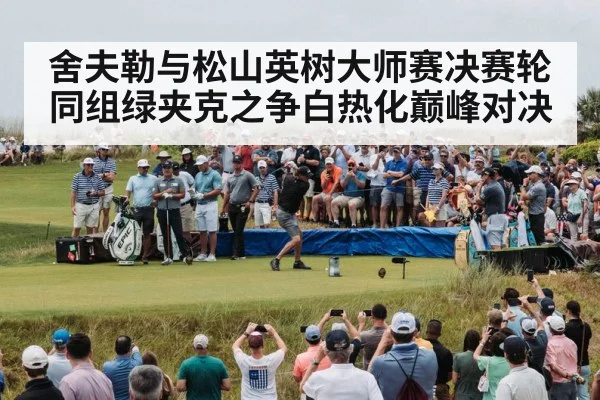 舍夫勒与松山英树大师赛决赛轮同组绿夹克之争白热化巅峰对决